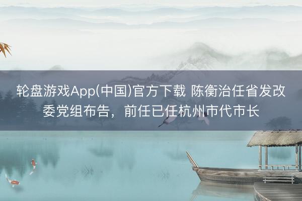轮盘游戏App(中国)官方下载 陈衡治任省发改委党组布告，前任已任杭州市代市长