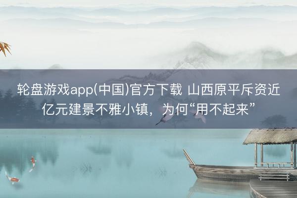 轮盘游戏app(中国)官方下载 山西原平斥资近亿元建景不雅小镇，为何“用不起来”