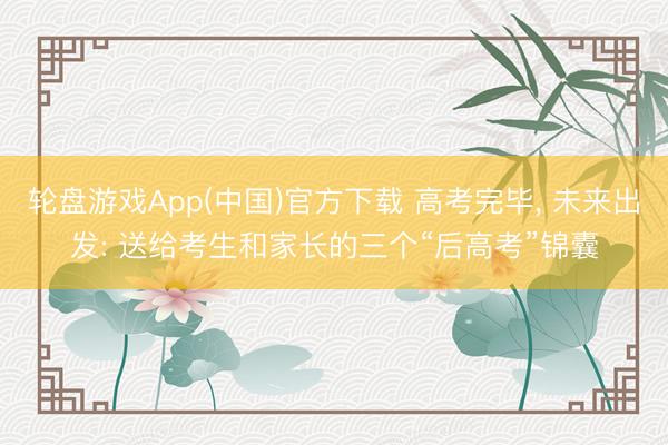 轮盘游戏App(中国)官方下载 高考完毕， 未来出发: 送给考生和家长的三个“后高考”锦囊
