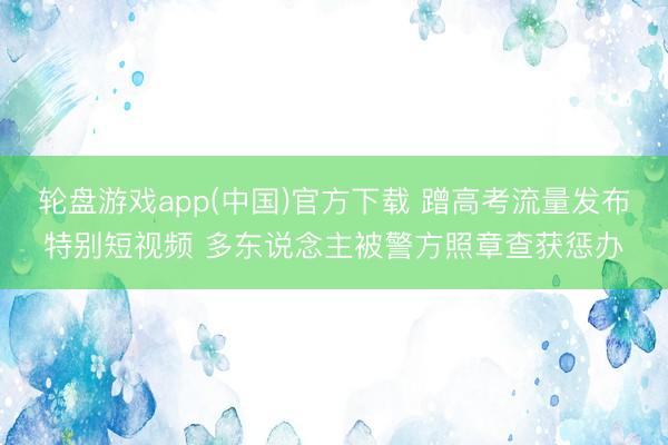 轮盘游戏app(中国)官方下载 蹭高考流量发布特别短视频 多东说念主被警方照章查获惩办