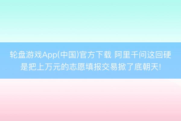 轮盘游戏App(中国)官方下载 阿里千问这回硬是把上万元的志愿填报交易掀了底朝天!