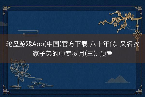 轮盘游戏App(中国)官方下载 八十年代， 又名农家子弟的中专岁月(三): 预考