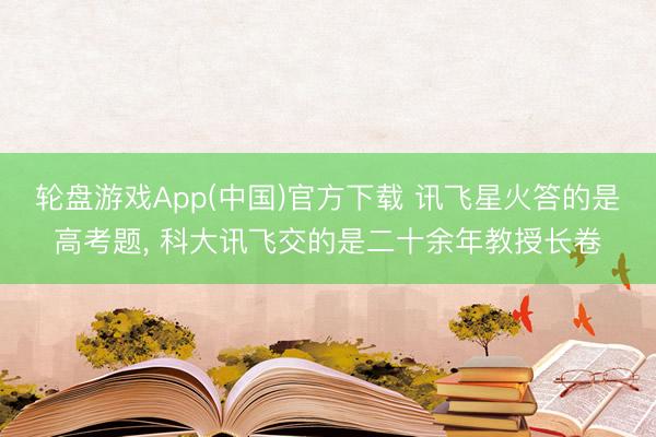 轮盘游戏App(中国)官方下载 讯飞星火答的是高考题， 科大讯飞交的是二十余年教授长卷