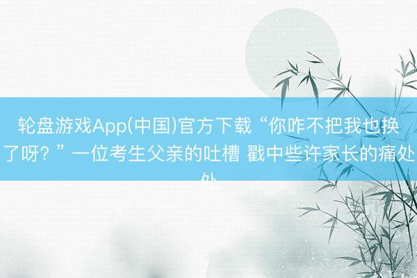轮盘游戏App(中国)官方下载 “你咋不把我也换了呀? ” 一位考生父亲的吐槽 戳中些许家长的痛处