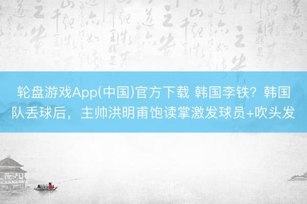 轮盘游戏App(中国)官方下载 韩国李铁？韩国队丢球后，<a href=