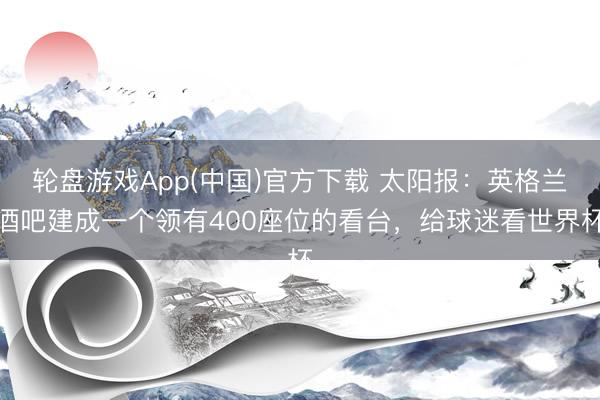 轮盘游戏App(中国)官方下载 太阳报：英格兰酒吧建成一个领有400座位的看台，给球迷看世界杯