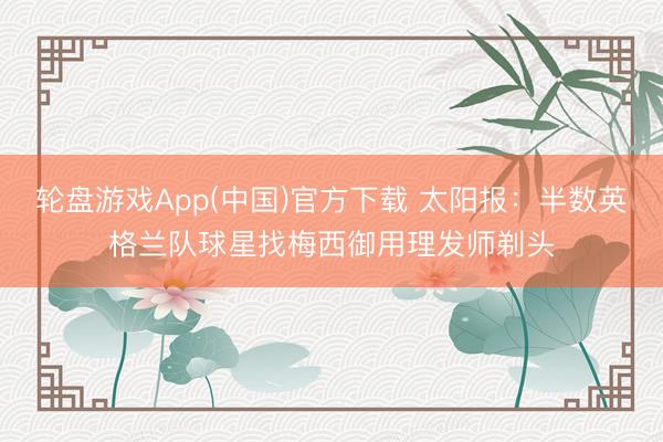 轮盘游戏App(中国)官方下载 太阳报:半数英格兰队球星找梅西御用理发师剃头