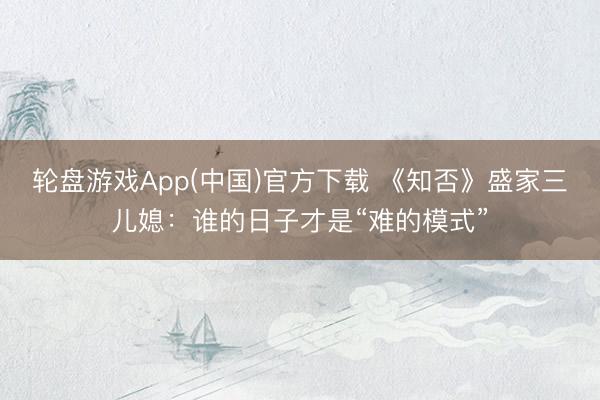 轮盘游戏App(中国)官方下载 《知否》盛家三儿媳：谁的日子才是“难的模式”