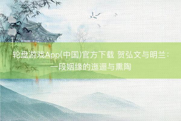 轮盘游戏App(中国)官方下载 贺弘文与明兰:一段姻缘的迤逦与熏陶