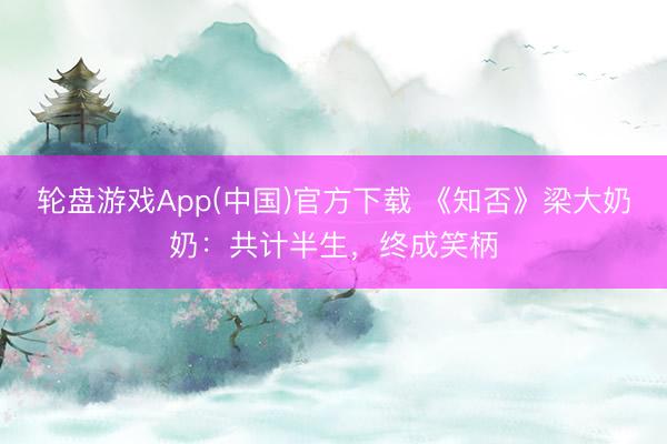 轮盘游戏App(中国)官方下载 《知否》梁大奶奶：共计半生，终成笑柄