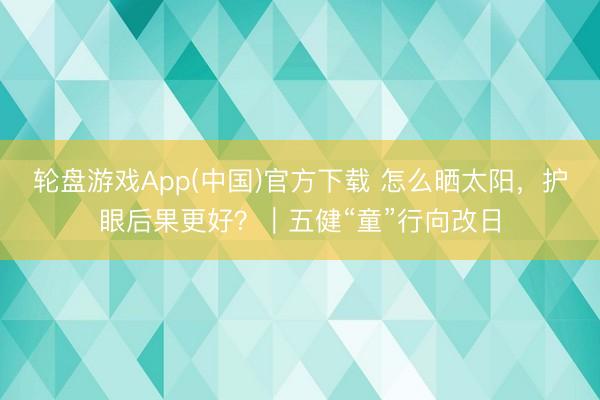 轮盘游戏App(中国)官方下载 怎么晒太阳，护眼后果更好？｜五健“童”行向改日