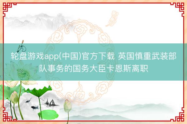 轮盘游戏app(中国)官方下载 英国慎重武装部队事务的国务大臣卡恩斯离职