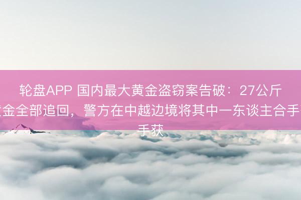轮盘APP 国内最大黄金盗窃案告破：27公斤黄金全部追回，警方在中越边境将其中一东谈主合手获