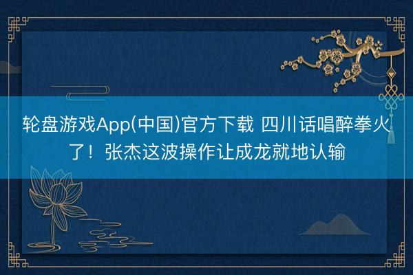 轮盘游戏App(中国)官方下载 四川话唱醉拳火了！张杰这波操作让成龙就地认输