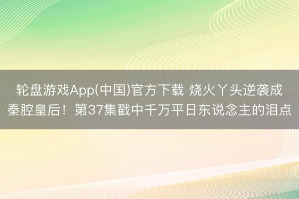 轮盘游戏App(中国)官方下载 烧火丫头逆袭成秦腔皇后！第37集戳中千万平日东说念主的泪点