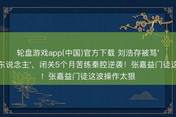 轮盘游戏app(中国)官方下载 刘浩存被骂'木头好意思东说念主'，闭关5个月苦练秦腔逆袭！张嘉益门徒这波操作太狠