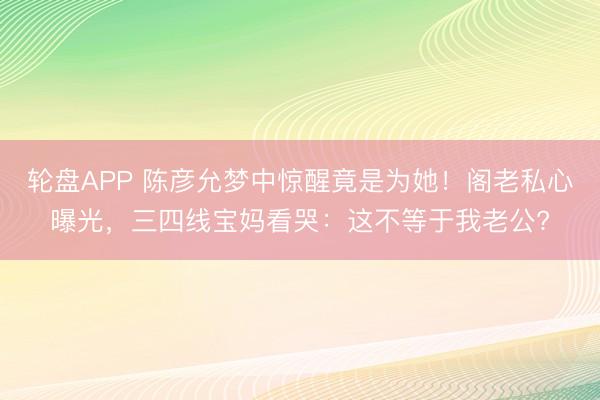 轮盘APP 陈彦允梦中惊醒竟是为她！阁老私心曝光，三四线宝妈看哭：这不等于我老公?