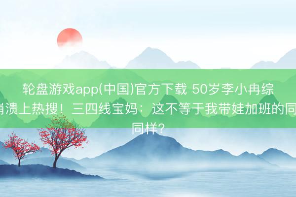 轮盘游戏app(中国)官方下载 50岁李小冉综艺崩溃上热搜！三四线宝妈：这不等于我带娃加班的同样?
