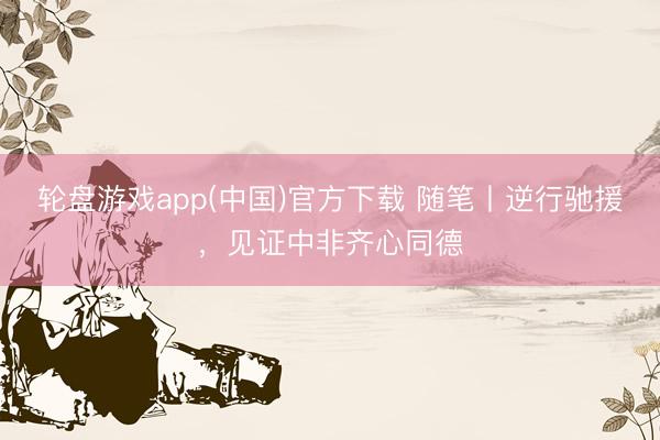 轮盘游戏app(中国)官方下载 随笔丨逆行驰援，见证中非齐心同德