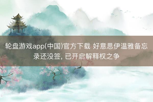 轮盘游戏app(中国)官方下载 好意思伊温雅备忘录还没签， 已开启解释权之争