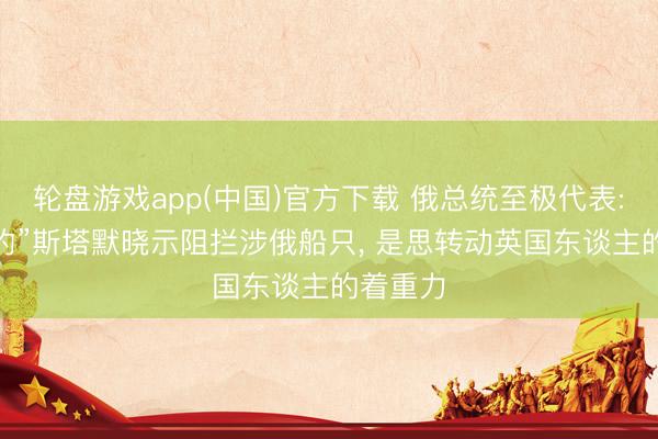 轮盘游戏app(中国)官方下载 俄总统至极代表: “改悔的”斯塔默晓示阻拦涉俄船只， 是思转动英国东谈主的着重力