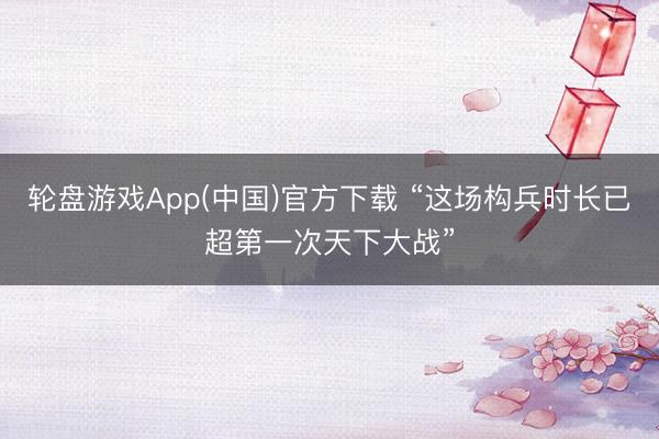 轮盘游戏App(中国)官方下载 “这场构兵时长已超第一次天下大战”