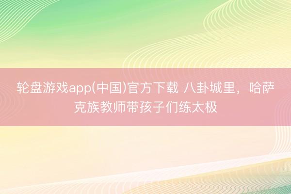 轮盘游戏app(中国)官方下载 八卦城里,哈萨克族教师带孩子们练太极