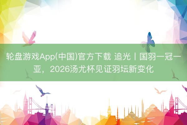 轮盘游戏App(中国)官方下载 追光丨国羽一冠一亚，2026汤尤杯见证羽坛新变化