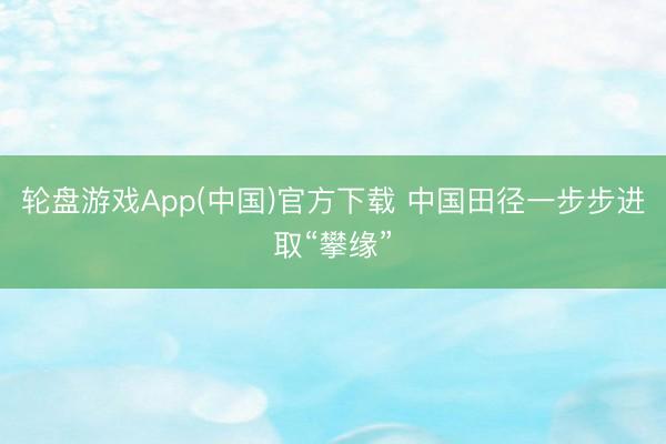 轮盘游戏App(中国)官方下载 中国田径一步步进取“攀缘”