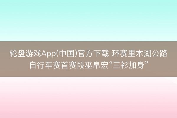 轮盘游戏App(中国)官方下载 环赛里木湖公路自行车赛首赛段巫帛宏“三衫加身”