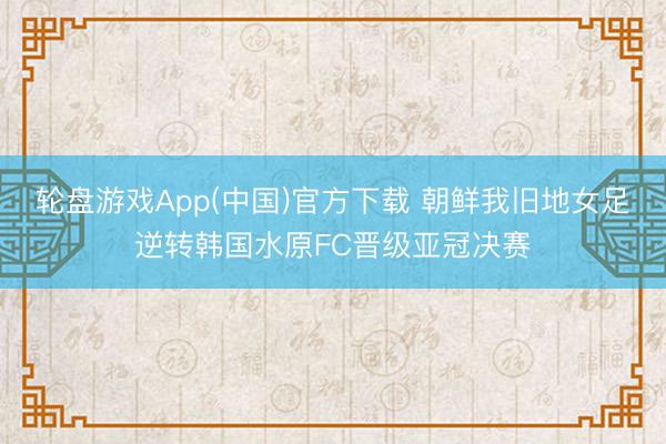 轮盘游戏App(中国)官方下载 朝鲜我旧地女足逆转韩国水原FC晋级亚冠决赛