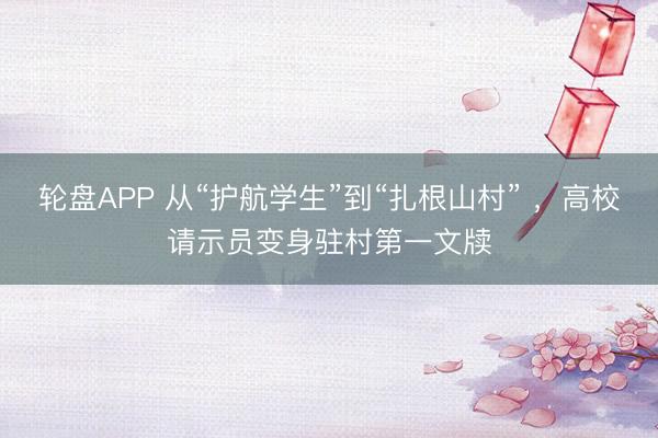 轮盘APP 从“护航学生”到“扎根山村” ，高校请示员变身驻村第一文牍