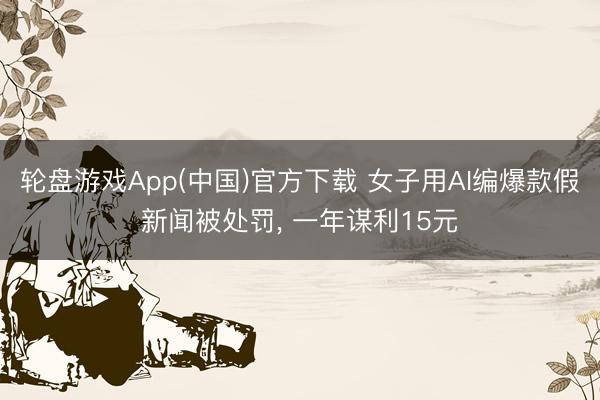 轮盘游戏App(中国)官方下载 女子用AI编爆款假新闻被处罚, 一年谋利15元