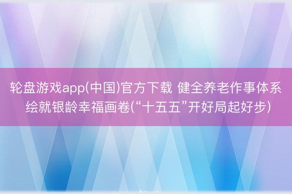 轮盘游戏app(中国)官方下载 健全养老作事体系 绘就银龄幸福画卷(“十五五”开好局起好步)