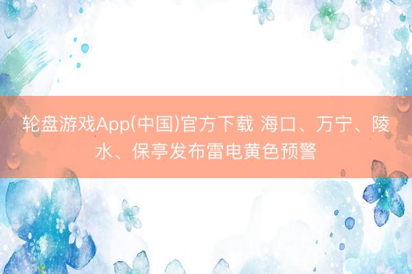 轮盘游戏App(中国)官方下载 海口、万宁、陵水、保亭发布雷电黄色预警