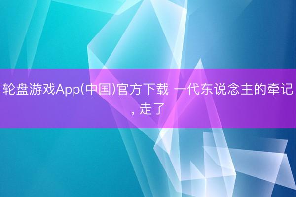 轮盘游戏App(中国)官方下载 一代东说念主的牵记， 走了
