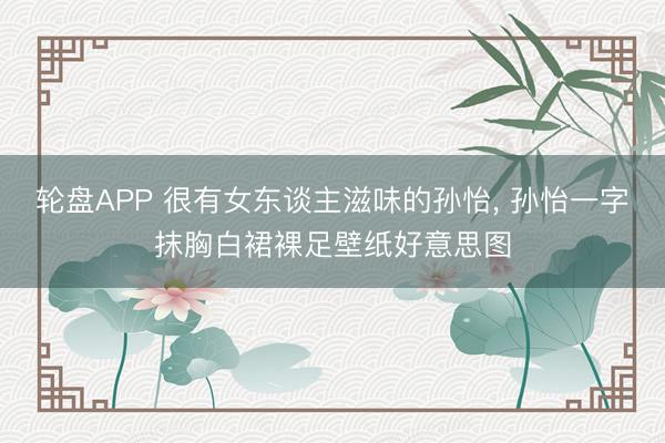 轮盘APP 很有女东谈主滋味的孙怡， 孙怡一字抹胸白裙裸足壁纸好意思图