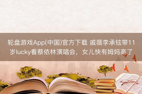 轮盘游戏App(中国)官方下载 戚薇李承铉带11岁lucky看蔡依林演唱会，女儿快有姆妈高了