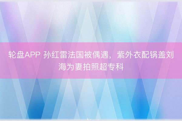 轮盘APP 孙红雷法国被偶遇，紫外衣配锅盖刘海为妻拍照超专科
