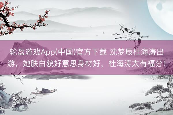轮盘游戏App(中国)官方下载 沈梦辰杜海涛出游,她肤白貌好意思身材好,杜海涛太有福分!