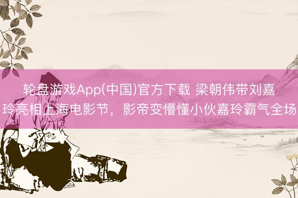 轮盘游戏App(中国)官方下载 梁朝伟带刘嘉玲亮相上海电影节，影帝变懵懂小伙嘉玲霸气全场