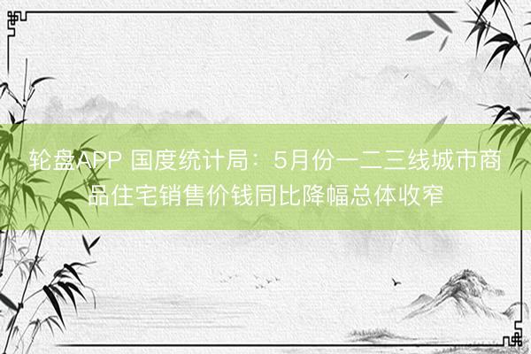 轮盘APP 国度统计局：5月份一二三线城市商品住宅销售价钱同比降幅总体收窄