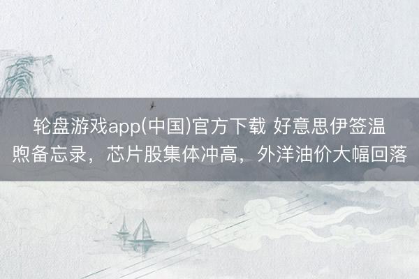 轮盘游戏app(中国)官方下载 好意思伊签温煦备忘录,芯片股集体冲高,外洋油价大幅回落