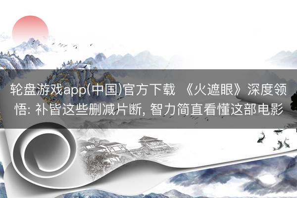轮盘游戏app(中国)官方下载 《火遮眼》深度领悟: 补皆这些删减片断, 智力简直看懂这部电影