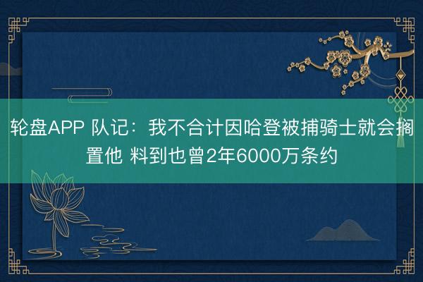 轮盘APP 队记：我不合计因哈登被捕骑士就会搁置他 料到也曾2年6000万条约