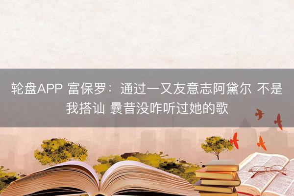轮盘APP 富保罗：通过一又友意志阿黛尔 不是我搭讪 曩昔没咋听过她的歌