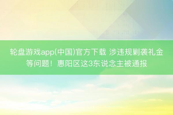 轮盘游戏app(中国)官方下载 涉违规剿袭礼金等问题！惠阳区这3东说念主被通报