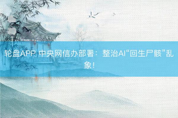 轮盘APP 中央网信办部署：整治AI“回生尸骸”乱象！