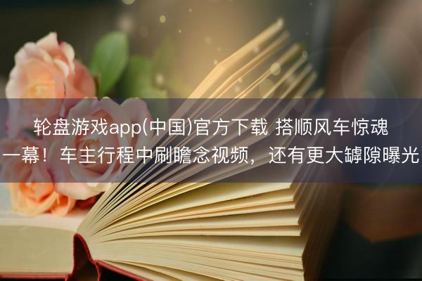 轮盘游戏app(中国)官方下载 搭顺风车惊魂一幕!车主行程中刷瞻念视频,还有更大罅隙曝光