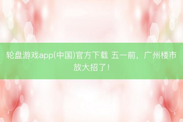 轮盘游戏app(中国)官方下载 五一前，广州楼市放大招了！